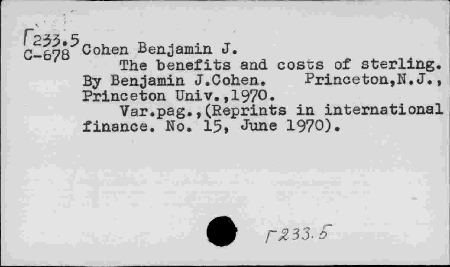 ﻿i 235.5
G-678 Coiien Benjamin J.
The benefits and costs of sterling. By Benjamin J.Cohen. Princeton,N.J., Princeton Univ.,1970.
Var.pag.,(Reprints in international finance. No. 15» June 1970).
/“^33. r